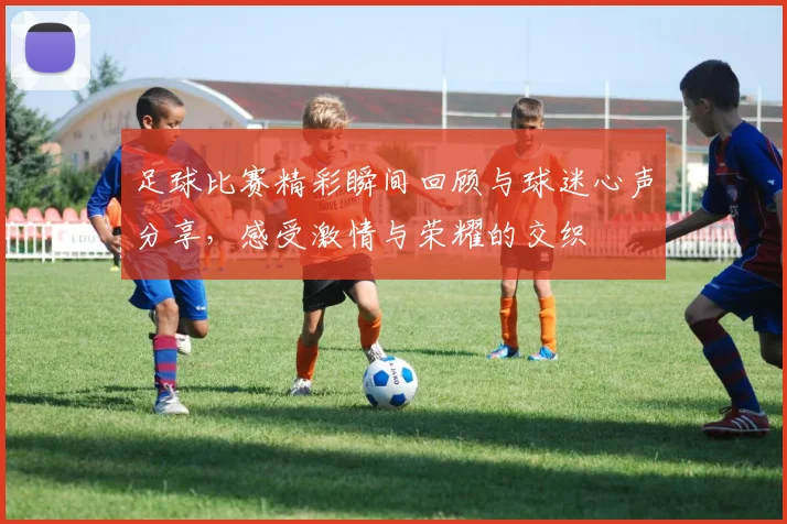 足球比赛精彩瞬间回顾与球迷心声分享，感受激情与荣耀的交织