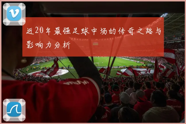 近20年最强足球中场的传奇之路与影响力分析