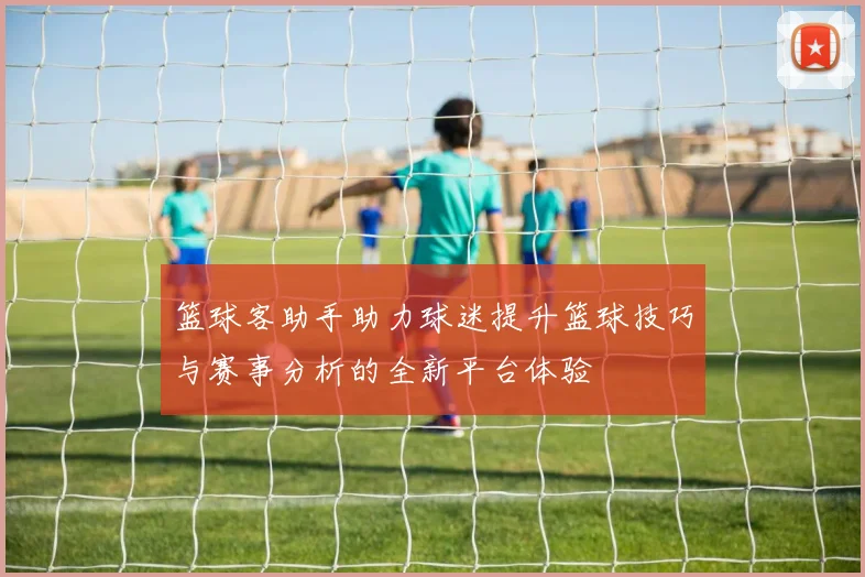 篮球客助手助力球迷提升篮球技巧与赛事分析的全新平台体验