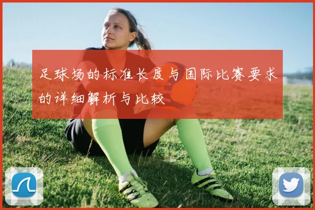 足球场的标准长度与国际比赛要求的详细解析与比较