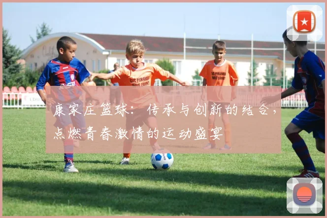 康家庄篮球：传承与创新的结合，点燃青春激情的运动盛宴