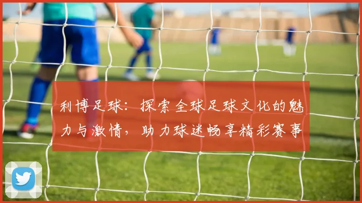 利博足球：探索全球足球文化的魅力与激情，助力球迷畅享精彩赛事体验