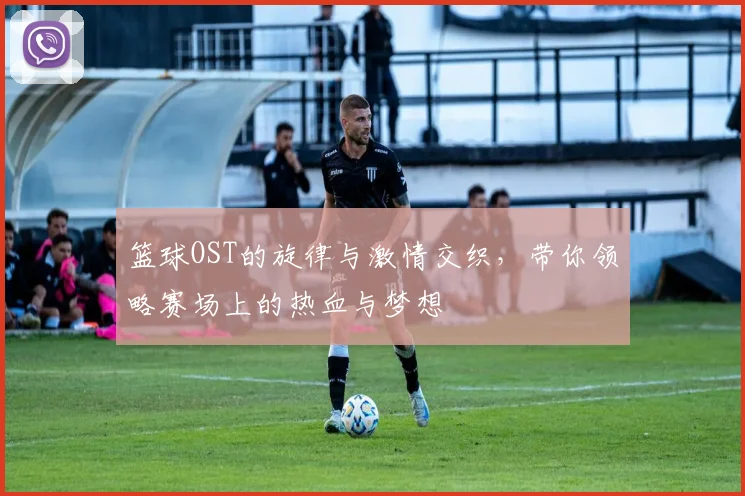 篮球OST的旋律与激情交织，带你领略赛场上的热血与梦想