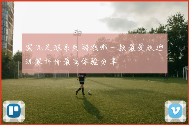 实况足球系列游戏哪一款最受欢迎玩家评价最高体验分享