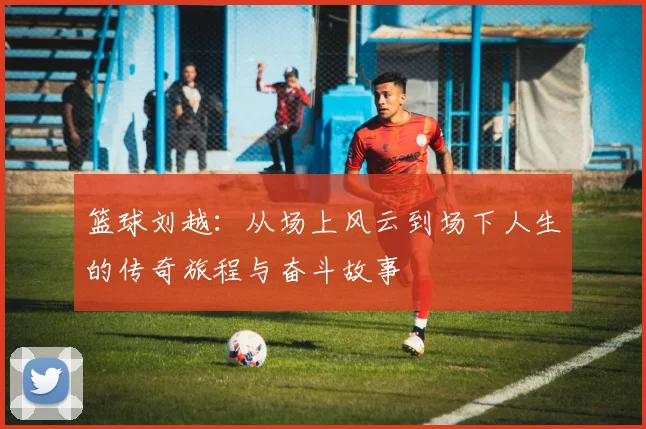 篮球刘越：从场上风云到场下人生的传奇旅程与奋斗故事