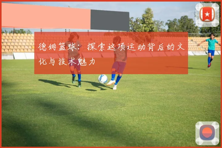 德姆篮球：探索这项运动背后的文化与技术魅力