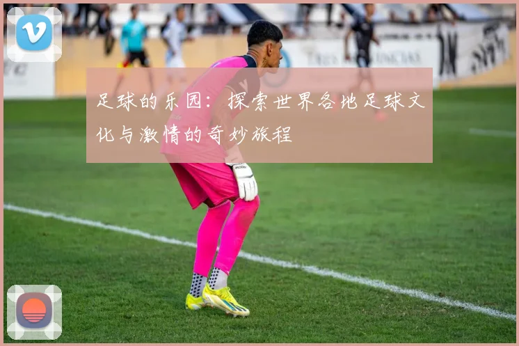 足球的乐园：探索世界各地足球文化与激情的奇妙旅程